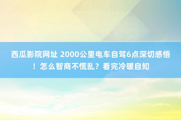 西瓜影院网址 2000公里电车自驾6点深切感悟！怎么智商不慌乱？看完冷暖自知