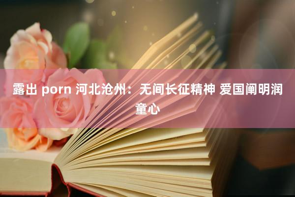 露出 porn 河北沧州：无间长征精神 爱国阐明润童心