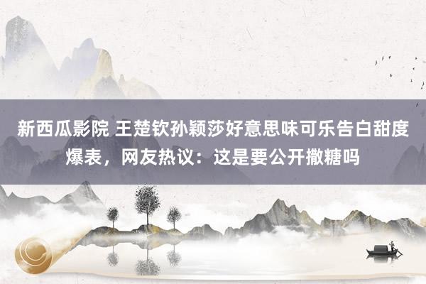 新西瓜影院 王楚钦孙颖莎好意思味可乐告白甜度爆表，网友热议：这是要公开撒糖吗