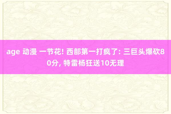 age 动漫 一节花! 西部第一打疯了: 三巨头爆砍80分， 特雷杨狂送10无理