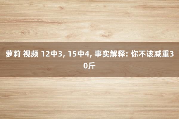 萝莉 视频 12中3， 15中4， 事实解释: 你不该减重30斤