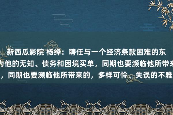 新西瓜影院 杨绛：聘任与一个经济条款困难的东说念主成婚，你不得不为他的无知、债务和困境买单，同期也要濒临他所带来的，多样可怜、失误的不雅念