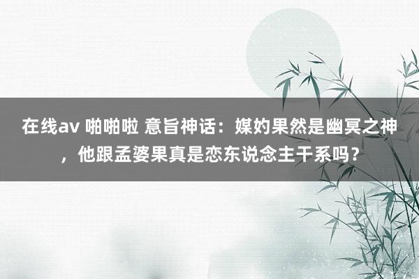 在线av 啪啪啦 意旨神话：媒妁果然是幽冥之神，他跟孟婆果真是恋东说念主干系吗？