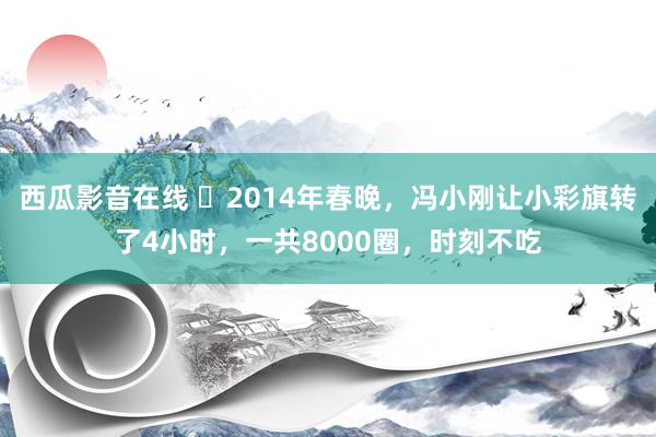 西瓜影音在线 ❤2014年春晚，冯小刚让小彩旗转了4小时，一共8000圈，时刻不吃