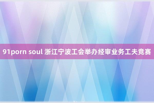 91porn soul 浙江宁波工会举办经审业务工夫竞赛