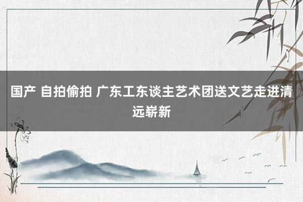 国产 自拍偷拍 广东工东谈主艺术团送文艺走进清远崭新