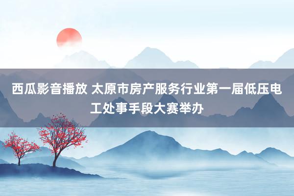 西瓜影音播放 太原市房产服务行业第一届低压电工处事手段大赛举办