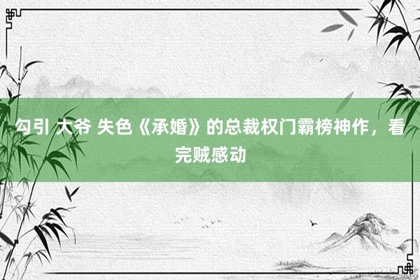 勾引 大爷 失色《承婚》的总裁权门霸榜神作，看完贼感动