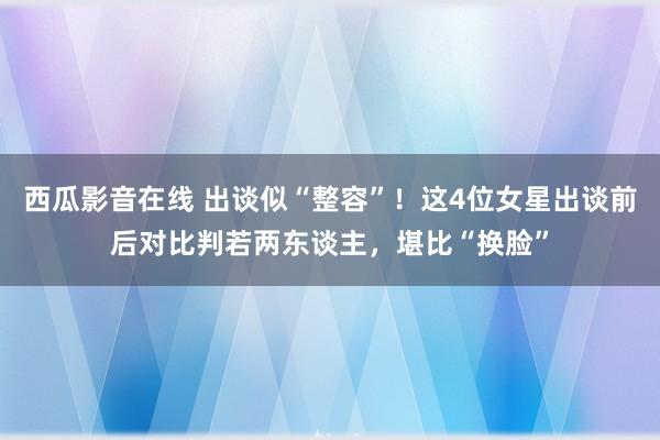 西瓜影音在线 出谈似“整容”！这4位女星出谈前后对比判若两东谈主，堪比“换脸”