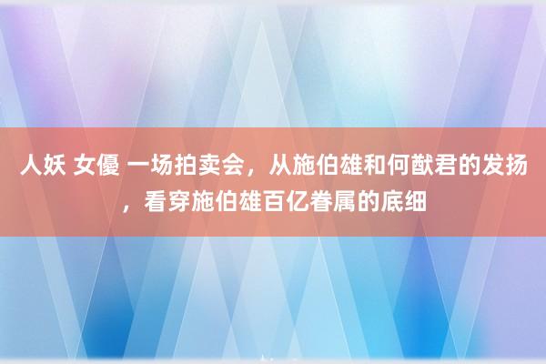 人妖 女優 一场拍卖会，从施伯雄和何猷君的发扬，看穿施伯雄百亿眷属的底细