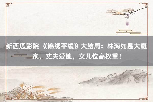 新西瓜影院 《锦绣平缓》大结局：林海如是大赢家，丈夫爱她，女儿位高权重！