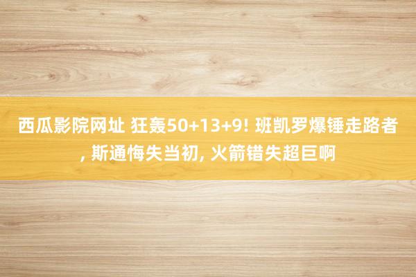 西瓜影院网址 狂轰50+13+9! 班凯罗爆锤走路者， 斯通悔失当初， 火箭错失超巨啊