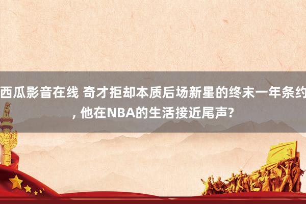 西瓜影音在线 奇才拒却本质后场新星的终末一年条约， 他在NBA的生活接近尾声?