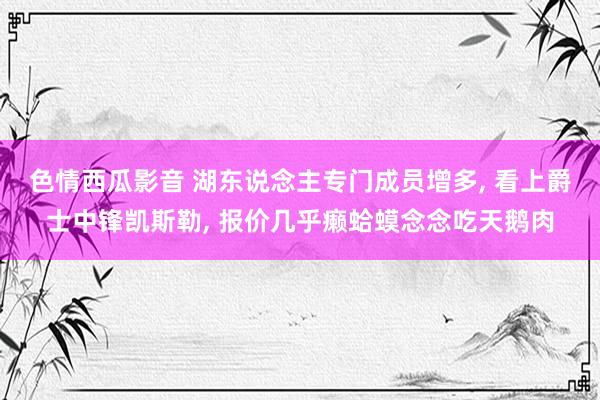 色情西瓜影音 湖东说念主专门成员增多， 看上爵士中锋凯斯勒， 报价几乎癞蛤蟆念念吃天鹅肉