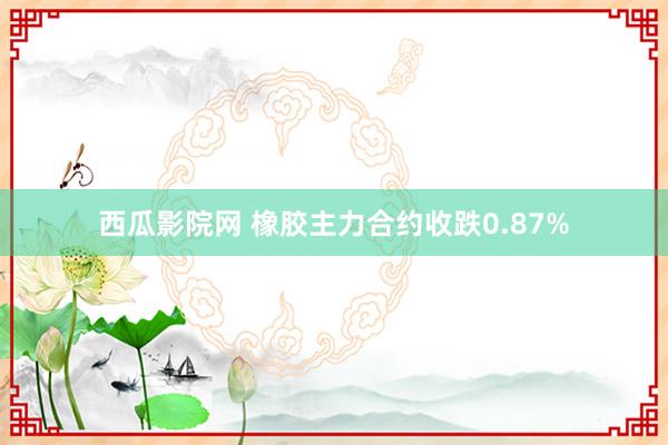 西瓜影院网 橡胶主力合约收跌0.87%