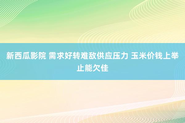 新西瓜影院 需求好转难敌供应压力 玉米价钱上举止能欠佳