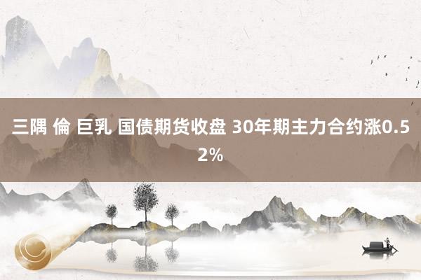 三隅 倫 巨乳 国债期货收盘 30年期主力合约涨0.52%