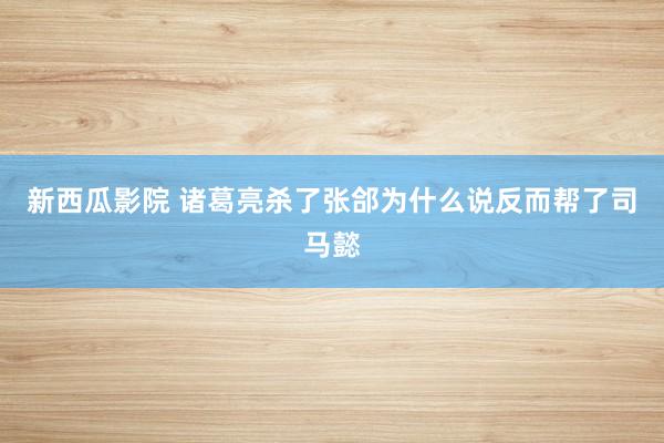 新西瓜影院 诸葛亮杀了张郃为什么说反而帮了司马懿