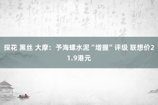 探花 黑丝 大摩：予海螺水泥“增握”评级 联想价21.9港元