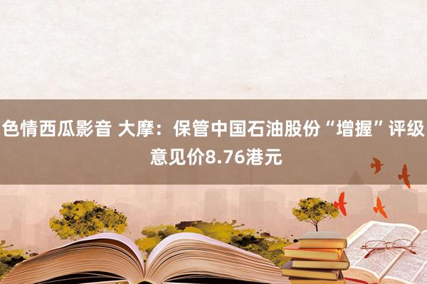 色情西瓜影音 大摩：保管中国石油股份“增握”评级 意见价8.76港元