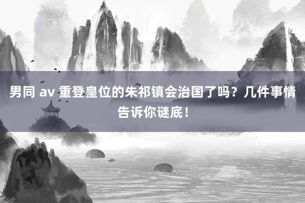 男同 av 重登皇位的朱祁镇会治国了吗？几件事情告诉你谜底！