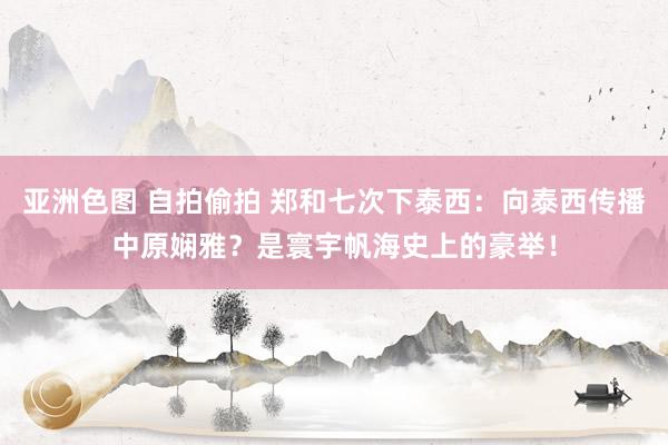 亚洲色图 自拍偷拍 郑和七次下泰西：向泰西传播中原娴雅？是寰宇帆海史上的豪举！