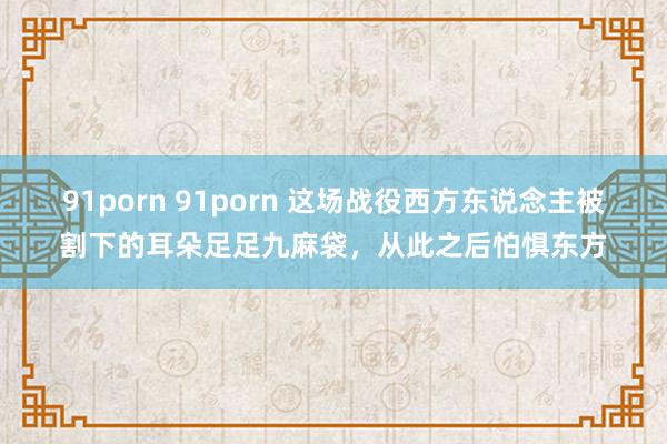 91porn 91porn 这场战役西方东说念主被割下的耳朵足足九麻袋，从此之后怕惧东方