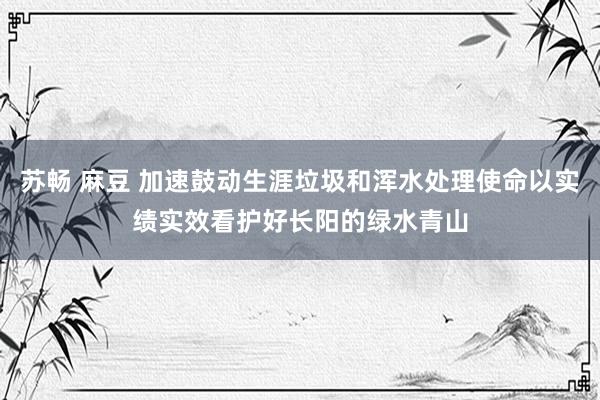 苏畅 麻豆 加速鼓动生涯垃圾和浑水处理使命以实绩实效看护好长阳的绿水青山