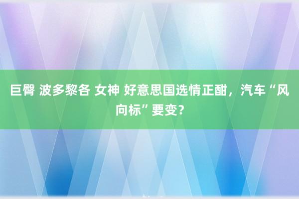 巨臀 波多黎各 女神 好意思国选情正酣，汽车“风向标”要变？