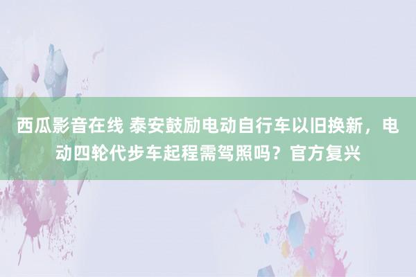 西瓜影音在线 泰安鼓励电动自行车以旧换新，电动四轮代步车起程需驾照吗？官方复兴