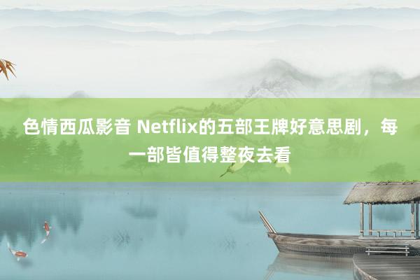 色情西瓜影音 Netflix的五部王牌好意思剧，每一部皆值得整夜去看