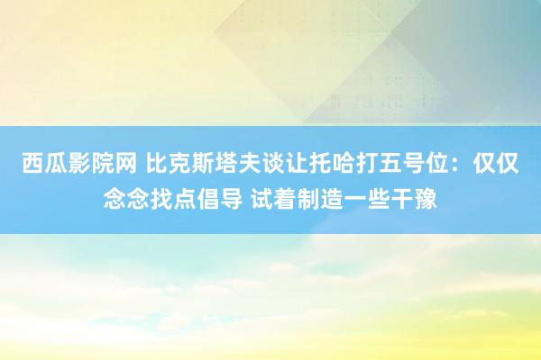 西瓜影院网 比克斯塔夫谈让托哈打五号位：仅仅念念找点倡导 试着制造一些干豫