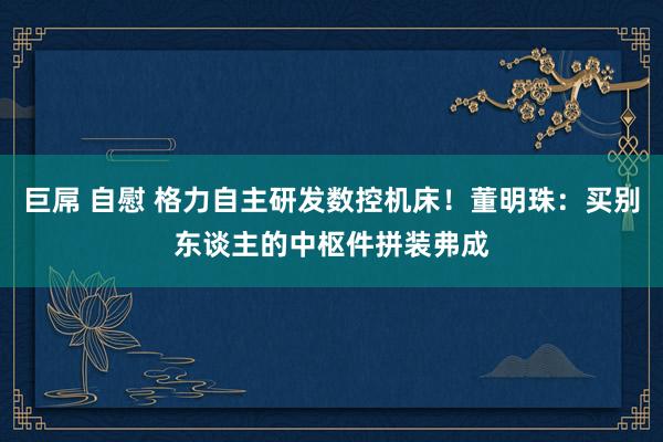 巨屌 自慰 格力自主研发数控机床！董明珠：买别东谈主的中枢件拼装弗成