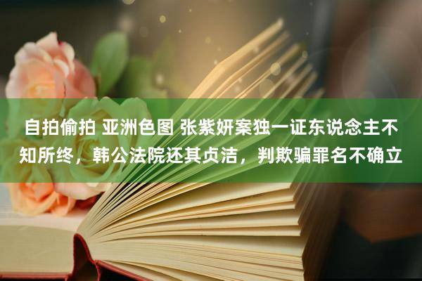 自拍偷拍 亚洲色图 张紫妍案独一证东说念主不知所终，韩公法院还其贞洁，判欺骗罪名不确立