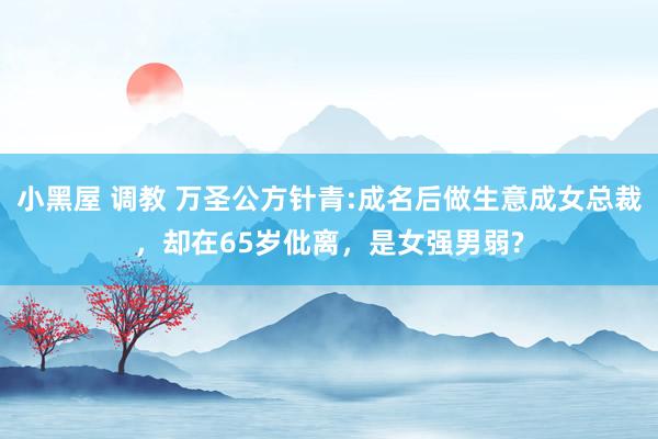 小黑屋 调教 万圣公方针青:成名后做生意成女总裁，却在65岁仳离，是女强男弱?