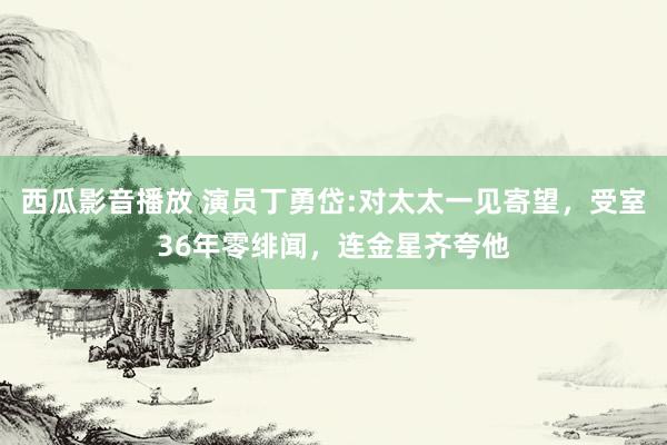 西瓜影音播放 演员丁勇岱:对太太一见寄望，受室36年零绯闻，连金星齐夸他