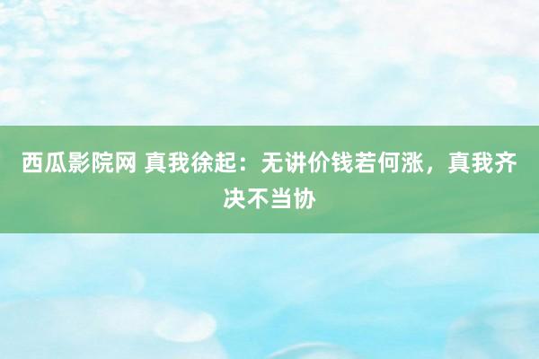 西瓜影院网 真我徐起：无讲价钱若何涨，真我齐决不当协