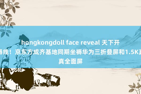 hongkongdoll face reveal 天下开始进坐褥线！京东方成齐基地同期坐褥华为三折叠屏和1.5K真全面屏