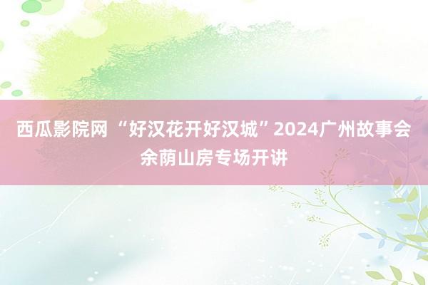 西瓜影院网 “好汉花开好汉城”2024广州故事会余荫山房专场开讲