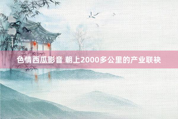 色情西瓜影音 朝上2000多公里的产业联袂