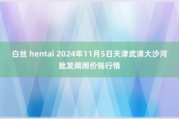 白丝 hentai 2024年11月5日天津武清大沙河批发阛阓价钱行情