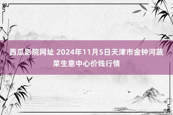 西瓜影院网址 2024年11月5日天津市金钟河蔬菜生意中心价钱行情