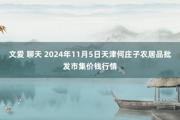 文爱 聊天 2024年11月5日天津何庄子农居品批发市集价钱行情