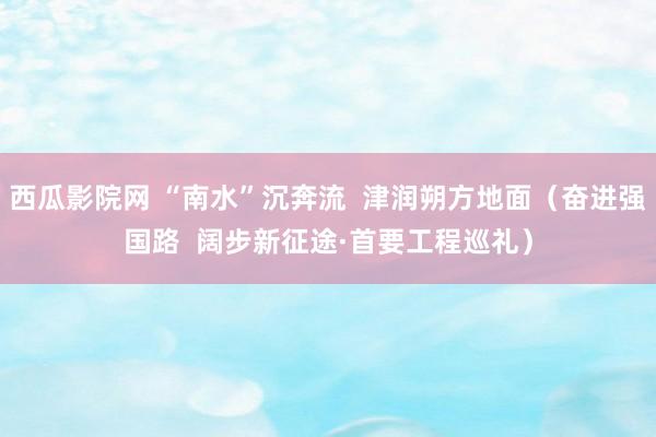 西瓜影院网 “南水”沉奔流  津润朔方地面（奋进强国路  阔步新征途·首要工程巡礼）