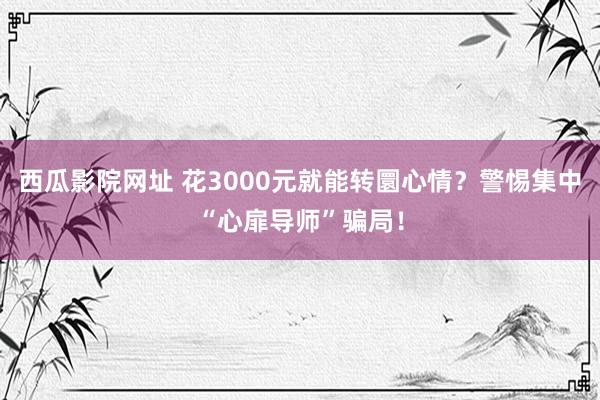 西瓜影院网址 花3000元就能转圜心情？警惕集中“心扉导师”骗局！