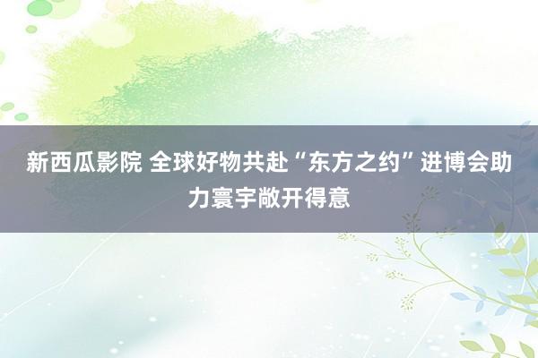 新西瓜影院 全球好物共赴“东方之约”进博会助力寰宇敞开得意