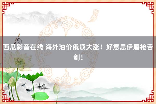 西瓜影音在线 海外油价俄顷大涨！好意思伊唇枪舌剑！