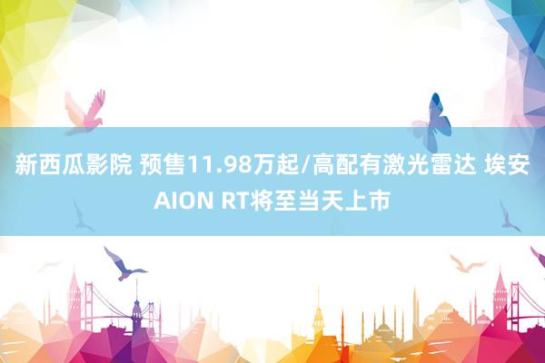 新西瓜影院 预售11.98万起/高配有激光雷达 埃安AION RT将至当天上市