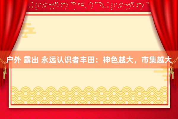 户外 露出 永远认识者丰田：神色越大，市集越大