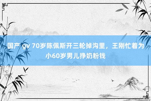 国产 gv 70岁陈佩斯开三轮掉沟里，王刚忙着为小60岁男儿挣奶粉钱